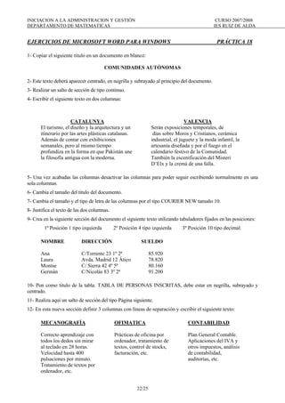 INICIACION A LA ADMINISTRACION Y GESTIÓN CURSO 2007/2008
DEPARTAMENTO DE MATEMATICAS IES RUIZ DE ALDA
22/25
EJERCICIOS DE MICROSOFT WORD PARA WINDOWS PRÁCTICA 18
1- Copiar el siguiente titulo en un documento en blanco:
COMUNIDADES AUTÓNOMAS
2- Este texto deberá aparecer centrado, en negrilla y subrayado al principio del documento.
3- Realizar un salto de sección de tipo continuo.
4- Escribir el siguiente texto en dos columnas:
CATALUNYA
El turismo, el diseño y la arquitectura y un
itinerario por las artes plásticas catalanas.
Además de contar con exhibiciones
semanales, pero al mismo tiempo
profundiza en la forma en que Pakistán une
la filosofía antigua con la moderna.
VALENCIA
Serán exposiciones temporales, de
días sobre Moros y Cristianos, cerámica
industrial, el juguete y la moda infantil, la
artesanía diseñada y por el fuego en el
calendario festivo de la Comunidad.
También la escenificación del Misteri
D’Elx y la cremá de una falla.
5- Una vez acabadas las columnas desactivar las columnas para poder seguir escribiendo normalmente en una
sola columnas.
6- Cambia el tamaño del titulo del documento.
7- Cambia el tamaño y el tipo de letra de las columnas por el tipo COURIER NEW tamaño 10.
8- Justifica el texto de las dos columnas.
9- Crea en la siguiente sección del documento el siguiente texto utilizando tabuladores fijados en las posiciones:
1º Posición 1 tipo izquierda 2º Posición 4 tipo izquierda 3º Posición 10 tipo decimal.
NOMBRE DIRECCIÓN SUELDO
Ana C/Torrente 23 1º 2ª 85.920
Laura Avda. Madrid 12 Ático 78.820
Montse C/ Sierra 42 4º 5ª 80.160
Germán C/Nicolás 83 3º 2ª 91.200
10- Pon como titulo de la tabla: TABLA DE PERSONAS INSCRITAS, debe estar en negrilla, subrayado y
centrado.
11- Realiza aquí un salto de sección del tipo Página siguiente.
12- En esta nueva sección definir 3 columnas con líneas de separación y escribir el siguiente texto:
MECANOGRAFÍA
Correcto aprendizaje con
todos los dedos sin mirar
al teclado en 28 horas.
Velocidad hasta 400
pulsaciones por minuto.
Tratamiento de textos por
ordenador, etc.
OFIMATICA
Prácticas de oficina por
ordenador, tratamiento de
textos, control de stocks,
facturación, etc.
CONTABILIDAD
Plan General Contable.
Aplicaciones del IVA y
otros impuestos, análisis
de contabilidad,
auditorías, etc.
 