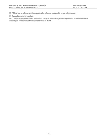 INICIACION A LA ADMINISTRACION Y GESTIÓN CURSO 2007/2008
DEPARTAMENTO DE MATEMATICAS IES RUIZ DE ALDA
23/25
13- Al final haz un salto de sección y desactiva las columnas para escribir en una sola columna.
14- Pasar el corrector ortográfico.
15.- Guarda el documento como Prac18.doc. Envía un e-mail a tu profesor adjuntando el documento en el
que indiques como asunto Decimoctava Práctica de Word.
 