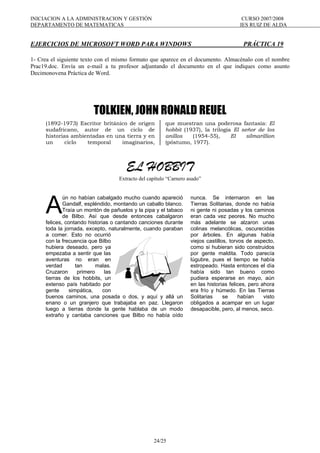 INICIACION A LA ADMINISTRACION Y GESTIÓN CURSO 2007/2008
DEPARTAMENTO DE MATEMATICAS IES RUIZ DE ALDA
24/25
EJERCICIOS DE MICROSOFT WORD PARA WINDOWS PRÁCTICA 19
1- Crea el siguiente texto con el mismo formato que aparece en el documento. Almacénalo con el nombre
Prac19.doc. Envía un e-mail a tu profesor adjuntando el documento en el que indiques como asunto
Decimonovena Práctica de Word.
TOLKIEN, JOHN RONALD REUEL
(1892-1973) Escritor británico de origen
sudafricano, autor de un ciclo de
historias ambientadas en una tierra y en
un ciclo temporal imaginarios,
que muestran una poderosa fantasía: El
hobbit (1937), la trilogía El señor de los
anillos (1954-55), El silmarillion
(póstumo, 1977).
EL HOBBIT
Extracto del capítulo “Carnero asado”
ún no habían cabalgado mucho cuando apareció
Gandalf, espléndido, montando un caballo blanco.
Traía un montón de pañuelos y la pipa y el tabaco
de Bilbo. Así que desde entonces cabalgaron
felices, contando historias o cantando canciones durante
toda la jornada, excepto, naturalmente, cuando paraban
a comer. Esto no ocurrió
con la frecuencia que Bilbo
hubiera deseado, pero ya
empezaba a sentir que las
aventuras no eran en
verdad tan malas.
Cruzaron primero las
tierras de los hobbits, un
extenso país habitado por
gente simpática, con
buenos caminos, una posada o dos, y aquí y allá un
enano o un granjero que trabajaba en paz. Llegaron
luego a tierras donde la gente hablaba de un modo
extraño y cantaba canciones que Bilbo no había oído
nunca. Se internaron en las
Tierras Solitarias, donde no había
ni gente ni posadas y los caminos
eran cada vez peores. No mucho
más adelante se alzaron unas
colinas melancólicas, oscurecidas
por árboles. En algunas había
viejos castillos, torvos de aspecto,
como si hubieran sido construidos
por gente maldita. Todo parecía
lúgubre, pues el tiempo se había
estropeado. Hasta entonces el día
había sido tan bueno como
pudiera esperarse en mayo, aún
en las historias felices, pero ahora
era frío y húmedo. En las Tierras
Solitarias se habían visto
obligados a acampar en un lugar
desapacible, pero, al menos, seco.
A
 