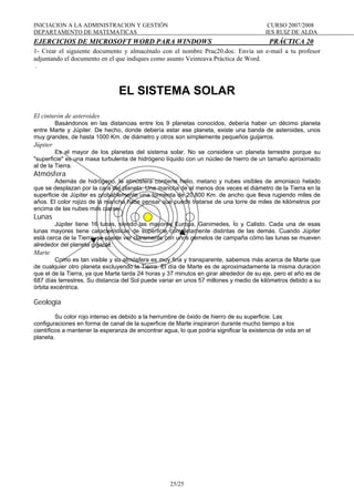 INICIACION A LA ADMINISTRACION Y GESTIÓN CURSO 2007/2008
DEPARTAMENTO DE MATEMATICAS IES RUIZ DE ALDA
25/25
EJERCICIOS DE MICROSOFT WORD PARA WINDOWS PRÁCTICA 20
1- Crear el siguiente documento y almacénalo con el nombre Prac20.doc. Envía un e-mail a tu profesor
adjuntando el documento en el que indiques como asunto Veinteava Práctica de Word.
.
EL SISTEMA SOLAR
El cinturón de asteroides
Basándonos en las distancias entre los 9 planetas conocidos, debería haber un décimo planeta
entre Marte y Júpiter. De hecho, donde debería estar ese planeta, existe una banda de asteroides, unos
muy grandes, de hasta 1000 Km. de diámetro y otros son simplemente pequeños guijarros.
Júpiter
Es el mayor de los planetas del sistema solar. No se considera un planeta terrestre porque su
"superficie" es una masa turbulenta de hidrógeno líquido con un núcleo de hierro de un tamaño aproximado
al de la Tierra.
Atmósfera
Además de hidrógeno, la atmósfera contiene helio, metano y nubes visibles de amoniaco helado
que se desplazan por la cara del planeta. Una mancha de al menos dos veces el diámetro de la Tierra en la
superficie de Júpiter es probablemente una tormenta de 20.800 Km. de ancho que lleva rugiendo miles de
años. El color rojizo de la mancha hace pensar que puede tratarse de una torre de miles de kilómetros por
encima de las nubes más claras.
Lunas
Júpiter tiene 16 lunas, siendo las mayores Europa, Ganimedes, Ío y Calisto. Cada una de esas
lunas mayores tiene características de superficie completamente distintas de las demás. Cuando Júpiter
está cerca de la Tierra, se puede ver claramente con unos gemelos de campaña cómo las lunas se mueven
alrededor del planeta gigante.
Marte
Como es tan visible y su atmósfera es muy fina y transparente, sabemos más acerca de Marte que
de cualquier otro planeta excluyendo la Tierra. El día de Marte es de aproximadamente la misma duración
que el de la Tierra, ya que Marte tarda 24 horas y 37 minutos en girar alrededor de su eje, pero el año es de
687 días terrestres. Su distancia del Sol puede variar en unos 57 millones y medio de kilómetros debido a su
órbita excéntrica.
Geología
Su color rojo intenso es debido a la herrumbre de óxido de hierro de su superficie. Las
configuraciones en forma de canal de la superficie de Marte inspiraron durante mucho tiempo a los
científicos a mantener la esperanza de encontrar agua, lo que podría significar la existencia de vida en el
planeta.
 