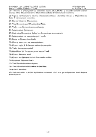 INICIACION A LA ADMINISTRACION Y GESTIÓN CURSO 2007/2008
DEPARTAMENTO DE MATEMATICAS IES RUIZ DE ALDA
3/25
21.- Selecciona el primer párrafo del documento original (PRACTICA2) y utilizando solamente el ratón
muévelo al final del documento (no se deben utilizan las barras de herramientas ni los menús).
22.- Copia el párrafo anterior al principio del documento utilizando solamente el ratón (no se deben utilizan las
barras de herramientas ni los menús).
23.- Haz una vista previa del documento.
24.- Ver el documento a un 75% utilizando el Zoom.
25.- Vuelve a ver el documento como estaba antes.
26.- Selecciona todo el documento.
27.- Copia todo el documento al final del otro documento que tenemos abierto.
28.- Selecciona todo este nuevo documento y bórralo.
29.- Deshaz la ultima opción realizada.
30.- Observa las opciones que podemos deshacer.
31.- Cierra el cuadro de deshacer sin realizan ninguna opción.
32.- Vuelve al documento original.
33.- Guárdalo en Mis Documentos con el nombre Prac2.
34.- Cierra el documento actual.
35.- Cierra el otro documento pero no almacenes los cambios.
36.- Recupera el documento Prac2.
37.- Ver el documento en modo esquema.
38.- Ver el documento en modo Diseño de impresión.
39.- Cierra el documento.
40.- Envía un e-mail a tu profesor adjuntando el documento Prac2, en el que indiques como asunto Segunda
Práctica de Word.
 