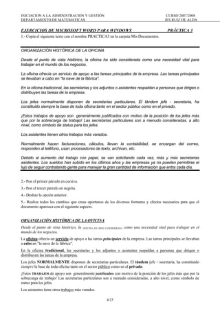 INICIACION A LA ADMINISTRACION Y GESTIÓN CURSO 2007/2008
DEPARTAMENTO DE MATEMATICAS IES RUIZ DE ALDA
4/25
EJERCICIOS DE MICROSOFT WORD PARA WINDOWS PRÁCTICA 3
1.- Copia el siguiente texto con el nombre PRACTICA3 en la carpeta Mis Documentos.
ORGANIZACIÓN HISTÓRICA DE LA OFICINA
Desde el punto de vista histórico, la oficina ha sido considerada como una necesidad vital para
trabajar en el mundo de los negocios.
La oficina ofrecía un servicio de apoyo a las tareas principales de la empresa. Las tareas principales
se llevaban a cabo en "la nave de la fábrica".
En la oficina tradicional, las secretarias y los adjuntos o asistentes respaldan a personas que dirigen o
distribuyen las tareas de la empresa.
Los jefes normalmente disponen de secretarias particulares. El tándem jefe - secretaria, ha
constituido siempre la base de toda oficina tanto en el sector público como en el privado.
¡Estos trabajos de apoyo son generalmente justificados con motivo de la posición de los jefes más
que por la sobrecarga de trabajo! Las secretarias particulares son a menudo consideradas, a alto
nivel, como símbolo de status para los jefes.
Los asistentes tienen otros trabajos más varados.
Normalmente hacen facturaciones, cálculos, llevan la contabilidad, se encargan del correo,
responden al teléfono, usan procesadores de texto, archivan, etc.
Debido al aumento del trabajo con papel, se van solicitando cada vez, más y más secretarias
asistentes. Los sueldos han subido en los últimos años y las empresas ya no pueden permitirse el
lujo de seguir contratando gente para manejar la gran cantidad de información que entra cada día.
2.- Pon el primer párrafo en cursiva.
3.- Pon el tercer párrafo en negrita.
4.- Deshaz la opción anterior.
5.- Realiza todos los cambios que creas oportunos de los diversos formatos y efectos necesarios para que el
documento aparezca con el siguiente aspecto.
ORGANIZACIÓN HISTÓRICA DE LA OFICINA
Desde el punto de vista histórico, la OFICINA HA SIDO CONSIDERADA como una necesidad vital para trabajar en el
mundo de los negocios.
La oficina ofrecía un servicio de apoyo a las tareas principales de la empresa. Las tareas principales se llevaban
a cabo en "la nave de la fábrica".
En la oficina tradicional, las secretarias y los adjuntos o asistentes respaldan a personas que dirigen o
distribuyen las tareas de la empresa.
Los jefes NORMALMENTE disponen de secretarias particulares. El tándem jefe - secretaria, ha constituido
siempre la base de toda oficina tanto en el sector público como en el privado.
¡Estos TRABAJOS de apoyo son generalmente justificados con motivo de la posición de los jefes más que por la
sobrecarga de trabajo! Las secretarias particulares son a menudo consideradas, a alto nivel, como símbolo de
status para los jefes.
Los asistentes tiene otros trabajos más varados.
 