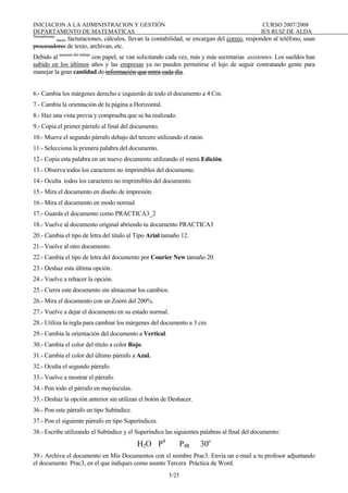 INICIACION A LA ADMINISTRACION Y GESTIÓN CURSO 2007/2008
DEPARTAMENTO DE MATEMATICAS IES RUIZ DE ALDA
5/25
Normalmente
hacen facturaciones, cálculos, llevan la contabilidad, se encargan del correo, responden al teléfono, usan
procesadores de texto, archivan, etc.
Debido al aumento del trabajo
con papel, se van solicitando cada vez, más y más secretarias asistentes. Los sueldos han
subido en los últimos años y las empresas ya no pueden permitirse el lujo de seguir contratando gente para
manejar la gran cantidad de información que entra cada día.
6.- Cambia los márgenes derecho e izquierdo de todo el documento a 4 Cm.
7.- Cambia la orientación de la página a Horizontal.
8.- Haz una vista previa y comprueba que se ha realizado.
9.- Copia el primer párrafo al final del documento.
10.- Mueve el segundo párrafo debajo del tercero utilizando el ratón.
11.- Selecciona la primera palabra del documento.
12.- Copia esta palabra en un nuevo documento utilizando el menú Edición.
13.- Observa todos los caracteres no imprimibles del documento.
14.- Oculta todos los caracteres no imprimibles del documento.
15.- Mira el documento en diseño de impresión.
16.- Mira el documento en modo normal.
17.- Guarda el documento como PRACTICA3_2
18.- Vuelve al documento original abriendo tu documento PRACTICA3
20.- Cambia el tipo de letra del titulo al Tipo Arial tamaño 12.
21.- Vuelve al otro documento.
22.- Cambia el tipo de letra del documento por Courier New tamaño 20.
23.- Deshaz esta última opción.
24.- Vuelve a rehacer la opción.
25.- Cierra este documento sin almacenar los cambios.
26.- Mira el documento con un Zoom del 200%.
27.- Vuelve a dejar el documento en su estado normal.
28.- Utiliza la regla para cambiar los márgenes del documento a 3 cm.
29.- Cambia la orientación del documento a Vertical.
30.- Cambia el color del titulo a color Rojo.
31.- Cambia el color del último párrafo a Azul.
32.- Oculta el segundo párrafo.
33.- Vuelve a mostrar el párrafo.
34.- Pon todo el párrafo en mayúsculas.
35.- Deshaz la opción anterior sin utilizan el botón de Deshacer.
36.- Pon este párrafo en tipo Subíndice.
37.- Pon el siguiente párrafo en tipo Superíndices.
38.- Escribe utilizando el Subíndice y el Superíndice las siguientes palabras al final del documento:
H2O P4
P4R 30o
39.- Archiva el documento en Mis Documentos con el nombre Prac3. Envía un e-mail a tu profesor adjuntando
el documento Prac3, en el que indiques como asunto Tercera Práctica de Word.
 