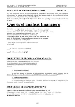 INICIACION A LA ADMINISTRACION Y GESTIÓN CURSO 2007/2008
DEPARTAMENTO DE MATEMATICAS IES RUIZ DE ALDA
6/25
EJERCICIOS DE MICROSOFT WORD PARA WINDOWS PRÁCTICA 4
1.- Copia el siguiente texto en un nuevo documento de nombre Prac4.doc de forma que el aspecto final del
mismo deberá ser igual al de este incluyendo tipos de letra tamaños y efectos diversos, los tipos de letra
utilizados serán: Arial, Courier New y Times New Roman.
Envía un e-mail a tu profesor adjuntando el documento Prac4, en el que indiques como asunto Cuarta Práctica
de Word.
Que es el análisis financiero
En todas las empresas y en la sociedad en general existen
recursos escasos
que se deben economizar. Esto significa que una
empresa debe dirigirse con la mayor eficacia posible para poder
aprovechar estos recursos de manera óptima. Esta eficacia en la
dirección se consigue mediante planificación, coordinación y
control. Para llevar a cabo estas actuaciones hay que tomar una
serie de decisiones. Para tomar buenas decisiones se necesita
tener acceso a la información completa y fiable.
Hemos elegido separar los programas de dirección financiera
en dos grupos:
1. Soluciones de programación acabada
2. Soluciones de desarrollo propio
SOLUCIONES DE PROGRAMACIÓN ACABADA
Dentro de este grupo se encuentran la mayoría de los programas.
Lo que diferencia unos de otros es la técnica de programación
empleada junto con la posibilidad del usuario para reformar el
programa.
A) SOLUCIONES CERRADAS
Las soluciones cerradas son programas de desarrollo especial que están más o menos calculados para un
determinado grupo de usuarios. El usuario no tiene posibilidad de introducir cambios una vez que esté, terminado.
B) SOLUCIONES ABIERTAS
Las soluciones abiertas son en principio iguales a las cerradas, pero tienen la ventaja de que el programa no pone
barreras a un cambio o desarrollo por parte del usuario.
SOLUCIONES DE DESARROLLO PROPIO
La soluciones de desarrollo propio se basan generalmente en los
llamados equipos de cuarta generación. Son programas
desarrollados para resolver innumerables funciones definidas por
el propio usuario.
 