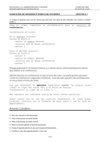 INICIACION A LA ADMINISTRACION Y GESTIÓN CURSO 2007/2008
DEPARTAMENTO DE MATEMATICAS IES RUIZ DE ALDA
7/25
EJERCICIOS DE MICROSOFT WORD PARA WINDOWS PRÁCTICA 5
1.- Copiar el siguiente texto con los efectos que este tiene. (los tipos de letra utilizados son Courier y Century
Gothic ).
Para el orden, repetimos el procedimiento para el servicio de
conferencia:
Conversación en curso:
En el aparato interno:
Pulsar el botón R
- marcar el número deseado
- anunciar que se desea conferencia
- pulsar 3
Para el abonado externo:
Pulsar el botón R
- pulsar 0
- marcar el número deseado
- anunciar que se desea conferencia
- pulsar 3
Prosiga pulsando R, el número interno y 3, tantas veces como participantes desee
que asistan a la conferencia.
¡NOTA! Durante la conferencia se oye el tono de aviso. Los participantes pueden
cortar la conferencia colgando el teléfono. Cuando sólo queden dos participantes,
se escuchará el tono de aviso.
Los que dispongan de aparatos especiales usarán “su propia línea
libre” en lugar del botón “R”, y el botón de función
“conferencia” en lugar de la cifra 3.
Más adelante les informaré acerca de otros nuevos servicios.
Buena suerte con el uso del servicio telefónico. Si tiene algún
problema, contacte con el firmante de esta carta o con su jefe de
departamento.
Antonio Cebollero.
2.- Haz una vista previa del documento.
3.- Mira el documento en modo Diseño.
4.- Mira el documento en modo normal.
5.- Mueve el primer párrafo al final del documento.
6.- Copia el segundo párrafo en una nueva pagina del documento.
7.- Cambia el color del segundo párrafo a color rojo.
 