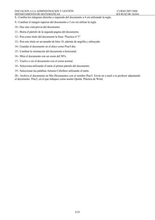 INICIACION A LA ADMINISTRACION Y GESTIÓN CURSO 2007/2008
DEPARTAMENTO DE MATEMATICAS IES RUIZ DE ALDA
8/25
8.- Cambia los márgenes derecho e izquierdo del documento a 4 cm utilizando la regla.
9.- Cambiar el margen superior del documento a 3 cm sin utilizar la regla.
10.- Haz una vista previa del documento.
11.- Borra el párrafo de la segunda pagina del documento.
12.- Pon como titulo del documento la frase “Practica nº 5”
13.- Pon este titulo en un tamaño de letra 18, además de negrilla y subrayado.
14.- Guardar el documento en el disco como Prac5.doc
15.- Cambiar la orientación del documento a horizontal.
16.- Mira el documento con un zoom del 50%.
17.- Vuelve a ver el documento con el zoom normal.
18.- Selecciona utilizando el ratón el primer párrafo del documento.
19.- Seleccionar las palabras Antonio Cebollero utilizando el ratón.
20.- Archiva el documento en Mis Documentos con el nombre Prac5. Envía un e-mail a tu profesor adjuntando
el documento Prac5, en el que indiques como asunto Quinta Práctica de Word.
 