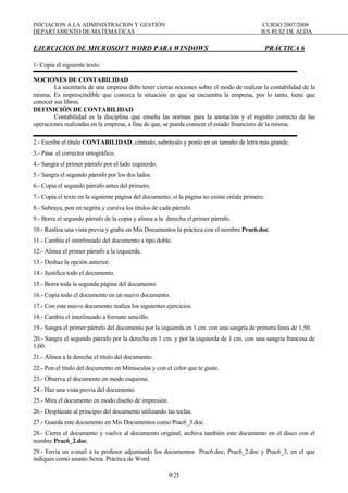 INICIACION A LA ADMINISTRACION Y GESTIÓN CURSO 2007/2008
DEPARTAMENTO DE MATEMATICAS IES RUIZ DE ALDA
9/25
EJERCICIOS DE MICROSOFT WORD PARA WINDOWS PRÁCTICA 6
1- Copia el siguiente texto.
NOCIONES DE CONTABILIDAD
La secretaria de una empresa debe tener ciertas nociones sobre el modo de realizar la contabilidad de la
misma. Es imprescindible que conozca la situación en que se encuentra la empresa, por lo tanto, tiene que
conocer sus libros.
DEFINICIÓN DE CONTABILIDAD
Contabilidad es la disciplina que enseña las normas para la anotación y el registro correcto de las
operaciones realizadas en la empresa, a fina de que, se pueda conocer el estado financiero de la misma.
2.- Escribe el título CONTABILIDAD, céntralo, subráyalo y ponlo en un tamaño de letra más grande.
3.- Pasa el corrector ortográfico.
4.- Sangra el primer párrafo por el lado izquierdo.
5.- Sangra el segundo párrafo por los dos lados.
6.- Copia el segundo párrafo antes del primero.
7.- Copia el texto en la siguiente página del documento, si la página no existe créala primero.
8.- Subraya, pon en negrita y cursiva los títulos de cada párrafo.
9.- Borra el segundo párrafo de la copia y alinea a la derecha el primer párrafo.
10.- Realiza una vista previa y graba en Mis Documentos la práctica con el nombre Prac6.doc.
11.- Cambia el interlineado del documento a tipo doble.
12.- Alinea el primer párrafo a la izquierda.
13.- Deshaz la opción anterior.
14.- Justifica todo el documento.
15.- Borra toda la segunda página del documento.
16.- Copia todo el documento en un nuevo documento.
17.- Con este nuevo documento realiza los siguientes ejercicios.
18.- Cambia el interlineado a formato sencillo.
19.- Sangra el primer párrafo del documento por la izquierda en 1 cm. con una sangría de primera línea de 1,50.
20.- Sangra el segundo párrafo por la derecha en 1 cm. y por la izquierda de 1 cm. con una sangría francesa de
1,60.
21.- Alinea a la derecha el titulo del documento.
22.- Pon el titulo del documento en Minúsculas y con el color que te guste.
23.- Observa el documento en modo esquema.
24.- Haz una vista previa del documento.
25.- Mira el documento en modo diseño de impresión.
26.- Desplázate al principio del documento utilizando las teclas.
27.- Guarda este documento en Mis Documentos como Prac6_3.doc.
28.- Cierra el documento y vuelve al documento original, archiva también este documento en el disco con el
nombre Prac6_2.doc.
29.- Envía un e-mail a tu profesor adjuntando los documentos Prac6.doc, Prac6_2.doc y Prac6_3, en el que
indiques como asunto Sexta Práctica de Word.
 