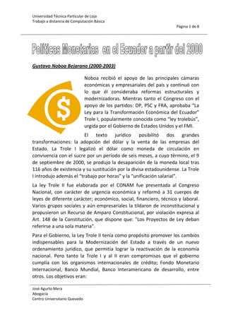-1657351255395Gustavo Noboa Bejarano (2000-2003)<br />Noboa recibió el apoyo de las principales cámaras económicas y empresariales del país y continuó con lo que él consideraba reformas estructurales y modernizadoras. Mientras tanto el Congreso con el apoyo de los partidos: DP, PSC y FRA, aprobaba “La Ley para la Transformación Económica del Ecuador” Trole I, popularmente conocida como “ley trolebús”, urgida por el Gobierno de Estados Unidos y el FMI. <br />El texto jurídico posibilitó dos grandes transformaciones: la adopción del dólar y la venta de las empresas del Estado. La Trole I legalizó el dólar como moneda de circulación en convivencia con el sucre por un período de seis meses, a cuyo término, el 9 de septiembre de 2000, se produjo la desaparición de la moneda local tras 116 años de existencia y su sustitución por la divisa estadounidense. La Trole I introdujo además el “trabajo por horas” y la “unificación salarial”. <br />La ley Trole II fue elaborada por el CONAM fue presentada al Congreso Nacional, con carácter de urgencia económica y reformó a 31 cuerpos de leyes de diferente carácter; económico, social, financiero, técnico y laboral. Varios grupos sociales y aún empresariales la tildaron de inconstitucional y propusieron un Recurso de Amparo Constitucional, por violación expresa al Art. 148 de la Constitución, que dispone que: quot;
Los Proyectos de Ley deban referirse a una sola materiaquot;
. <br />Para el Gobierno, la Ley Trole II tenía como propósito promover los cambios indispensables para la Modernización del Estado a través de un nuevo ordenamiento jurídico, que permitía lograr la reactivación de la economía nacional. Pero tanto la Trole I y al II eran compromisos que el gobierno cumplía con los organismos internacionales de crédito; Fondo Monetario Internacional, Banco Mundial, Banco Interamericano de desarrollo, entre otros. Los objetivos eran:<br />Estimular la voluntad de los inversionistas privados para efectuar inversiones en beneficio de los sectores de poder económico y político. <br />Incentivar las privatizaciones, fortalecer el mercado de capitales para favorecer a los sectores financiero y bancario y hacer cambios en las relaciones laborales.<br />La soberanía y los intereses del país se vieron afectados porque la Ley no le permitía determinar al Estado sobre qué área se estaba entregando la concesión, -en el caso de las mineras- si era una zona de fragilidad ambiental o social. Este marco jurídico dio apertura y facilitó el trabajo de las mineras extranjeras incluso se declaró a la minería a gran escala como prioridad nacional.<br />También fue el gobierno de Noboa el que expidió la “Ley para la Promoción de la Inversión y la Participación Ciudadana”, que pretendió cambiar el concepto de lo que ha de entenderse como remuneración para efectos de las indemnizaciones, fijar topes al reparto de utilidades, limitar indemnizaciones, afectar los contratos colectivos, regular huelgas, facilitar despidos y aún introducir el concepto de “trabajador plurifuncional” o “trabajador polivalente”, a fin de que el mismo trabajador realice otras tareas bajo el mismo contrato. El Tribunal Constitucional, mediante Resolución en firme No. 193-2000-TP resolvió declarar la inconstitucionalidad de esa Ley en materia laboral.<br />Mientras Noboa intentaba implementar una reforma constitucional que fue boicoteada por el Congreso Nacional, completó su período el 15 de enero de 2003, cesó en sus funciones con la toma de posesión de Lucio Gutiérrez, que ganó las elecciones del 20 de octubre y el 24 de noviembre de 2002.<br />Lucio Gutiérrez Borbúa (2003-2005) <br />La Carta de Intención firmada con el FMI contiene cláusulas realmente vergonzosas e incomprensibles desde el punto de vista técnico y hasta ético. Sin embargo, pareciera ser que dichos condicionamientos no fueron impuestos, sino entusiastamente aceptados e incluso sugeridos por el propio equipo económico del país. De esta forma, el Ministro de Economía ha manifestado que ellos mismos propusieron al FMI las condiciones de la Carta de Intención, con lo que se tendría que concluir que fue por iniciativa del equipo económico que se congelan pensiones a jubilados, se paralizan préstamos quirografarios, se prohíbe el uso de nuestro propio petróleo como alternativa de financiamiento e, incluso, se establecen cláusulas de contingencia en el servicio de la deuda a favor de los acreedores.<br />Alfredo Palacios (2005-2007)<br />El presidente y sus ministros garantizaron la dolarización y el cumplimiento de los compromisos internacionales del Ecuador, lo que suponía asumir el servicio de la deuda externa, rayana en los 13.000 millones de dólares.<br />Las fichas para la prometida refundación del país en la cartera de Economía empezaron moviéndose con la llegada de Rafael Correa, un economista que resultó ser un auténtico quot;
forajidoquot;
 para el presidente Palacios. Con una política de expansión del gasto, Correa marcó el escenario económico del país con su decisión de reformar el Feirep. En cambio se opuso a la devolución de los fondos de reserva, pero la presión política y social pudo más y la cabeza del  Ministro de economía rodó. <br /> <br />Posteriormente, Magdalena Barreiro tomó las riendas y sostuvo una política coherente, pero su presencia fue efímera ya que renunció sin pena ni gloria, gracias a las presiones políticas de los alcaldes por el Presupuesto 2006. <br />En su reemplazo está Diego Borja, que tiene la difícil misión de cerrar la brecha fiscal, controlar el gasto público y mejorar en algo el mediocre crecimiento de la economía de 3,3% registrado en 2005.<br />Palacio navega sin una política económica clara, que no deja margen a expectativas muy grandes para 2006. A eso se suma la firma del Tratado de Libre Comercio (TLC) a firmarse con los EEUU.<br />Mientras tanto, casa adentro, los ecuatorianos deberán lidiar con unas perspectivas nada optimistas, donde el Presupuesto prevé una inflación del 6% y una balanza comercial negativa. <br />Rafael Correa  Delgado (2007 hasta la actualidad)<br />Ha planteado una mayor participación del Estado en la renta del petróleo; aumento de la inversión social, no proseguir la negociación de un Tratado de Libre Comercio (TLC) con Estados Unidos, con el argumento de la destrucción de decenas de miles de puestos de trabajo en la agricultura, entre otros sectores. Limitar el servicio de la deuda externa del Ecuador (principalmente hacia organismos multilaterales de desarrollo y tenedores de bonos) en caso de ser necesario para apuntalar el desarrollo productivo y social del país.<br />Según la Oficina de Prensa de la Presidencia, otras realizaciones del Gobierno en las primeras semanas de actividad fueron el incremento en un 15% de la inversión social del Estado, la comprometida duplicación del Bono de Desarrollo Humano, destinado a ayudar a las familias con menos recursos económicos y en situación de pobreza; así como un incremento del 100% en el bono de la vivienda para facilitar la construcción, compra y rehabilitación de las viviendas de las personas más desfavorecidas.<br />Del mismo modo, declaró en situación de emergencia y destinó recursos económicos extraordinarios a diversos sectores, entre ellos el sistema penitenciario que padece de hacinamiento, con 16.000 reclusos cuando su capacidad real es de sólo 8.000; para las provincias afectadas por la erupción del volcán Tungurahua; para la Policía Nacional; para la educación; para el sistema de salud pública; para el sector ferroviario; para la reconstrucción vial; para la agricultura; y para detener el deterioro ambiental del archipiélago de Galápagos; entre otros.<br />Luego de un recuento sobre el proceso de recompra de los bonos globales 2012 y 2030, de la deuda externa comercial que mantenía Ecuador y que ascendía a US$3.210 millones, con lo cual se habrían ahorrado alrededor de US$ 2.000 millones, pues al 35% del valor nominal del 91% de los bonos se cancelará como máximo US$ 1.022 millones. Tras escuchar los resultados de la recompra, el presidente aseguró que el Gobierno no descansará hasta que el país sea declarado libre de deuda comercial e ilegítima. Ordenando que se publique a nivel internacional el resultado de la subasta en la Bolsa de Luxemburgo. Este es el más grande logro alcanzado por el gobierno hasta la actualidad, un hecho destacado por técnicos independientes y aún por los opositores al gobierno. <br />El 7 de mayo del 2008, luego de una tensa negociación, Rafael Correa logra negociar la concesión con Conecel - Porta por un monto de 480 millones de dólares, cifra extraordinariamente superior a la establecida por estudios sospechosos realizados por gobiernos anteriores en la que se recomendaba dar misma concesión por 70 millones de dólares, lográndose de este modo un enorme beneficio para el Estado ecuatoriano. De esta forma se dio un nuevo mensaje a la comunidad internacional, en el sentido de que, en Ecuador, las negociaciones se llevarán a cabo de manera seria y transparente, a tal punto que, el puntaje de quot;
Riesgo Paísquot;
, al 8 de mayo, ha llegado a ser uno de los más bajos en los últimos años.<br />Impuesto a la Salida de Divisas <br />Otro grave error en materia de políticas públicas es establecer un impuesto a la salida de capitales. Originalmente se lo estableció en medio punto porcentual y en la actualidad su tasa es del 1% (Se encuentra en estudio su elevación al 2%). Lejos de cumplir con el objetivo del régimen de evitar la salida de dólares de la economía, este impuesto se ha consolidado como una gran barrera a la entrada de capitales. <br />Parece que no se han dado cuenta de que en este mundo globalizado hay una franca competencia entre países por captar capitales para inversión, brindando exenciones tributarias, garantías a la propiedad privada y a los contratos, etc. De tal manera que si le decimos a un inversionista internacional, que cada vez que él decida retirar las utilidades que genera su empresa o parte de los recursos que ha invertido deberá pagar un impuesto, éste simplemente se abstendrá de venir al país y colocará su dinero en naciones que brinden mejores condiciones. <br />Asimismo vale recalcar que en una economía como la nuestra, los capitales se irán a pesar de que se deba pagar el 1%, 2% o el 50%, pues si las condiciones son adversas, el empresario preferirá perder parte de sus recursos y no la totalidad de ellos. Por otro lado, las trasferencias que hacen los importadores a sus proveedores en el extranjero están siendo gravadas por este impuesto, lo que encarece los productos perjudicando a los importadores y por ende a los consumidores, quienes deberán pagar un mayor precio por los mismos productos. <br />Trabas al Libre Comercio <br />A principios de año el Gobierno implementó una serie de medidas o restricciones a las importaciones, como forma de combatir el problema de la Balanza Comercial no petrolera que es negativa. El objetivo según explican es disminuir las importaciones, incentivando la producción local, al tiempo que se ayuda a la preservación de la dolarización. <br />Para empezar, la idea de la Balanza Comercial favorable es un criterio introducido hace mucho por el mercantilismo. Según esta teoría, el país gana cuando las exportaciones exceden a las importaciones. Esta concepción equivocada del comercio no considera que las exportaciones son el precio que pagamos por las importaciones; en virtud de esto, una nación realmente ganará cuando pueda importar la mayor cantidad de bienes y servicios sin tener que exportar mucho a cambio de ellos. Haciendo un símil con la economía familiar, las personas ganarán más cuando puedan comprar la mayor cantidad de productos a cambio de un menor número de horas de trabajo o esfuerzo. <br />La iniciativa de promover la producción local es muy loable, no dudo de la buena intención de las autoridades, sin embargo cuando el país no brinda las condiciones mínimas necesarias para que la iniciativa empresarial opere y encima se sufre un proceso recesivo a nivel mundial, las inversiones inevitablemente se detendrán y el aumento productivo no se dará. <br />Al cabo de algunos meses de implementada la medida, los resultados en cuanto a progreso económico no son alentadores: los ciudadanos deben pagar mucho más por los mismos productos, la sustitución de importaciones no ha arrancado aún y se demuestra porque estas no han disminuido (El volumen de importaciones se incrementó en 8,16% de enero a mayo de 2008 al mismo periodo en el 2009). <br />Tasas de interés<br />InstituciónActivaPasivaBCE9.12%4.86%BNF11.20%0.25% - 6.50%Banco Guayaquil15.20%1.60% - 5%Banco Pichincha16.30%0.25% - 5.50%<br />Balanza Comercial 2000 - 2010<br />Serie de Fourier<br />fx=a0+n=1∞ancosnπxL+bnsinnπxL<br />