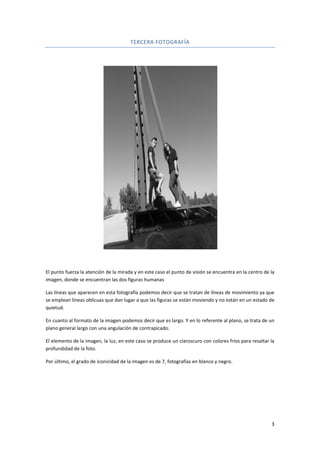 El punto fuerza la atención de la mirada y en este caso el punto de visión se encuentra en la centro de la
imagen, donde se encuentran las
Las líneas que aparecen en esta fotografía podemos decir que se tratan de líneas de movimiento ya que
se emplean líneas oblicuas que dan lugar a que las figuras se están moviendo y no están en un estado de
quietud.
En cuanto al formato de la imagen podemos decir que es largo. Y en lo referente al plano, se trata de un
plano general largo con una angulación de contrapicado.
El elemento de la imagen, la luz, en este caso se produce un claroscuro con colores fríos para resaltar la
profundidad de la foto.
Por último, el grado de iconicidad de la imagen es de 7, fotografías en blanco y negro.
TERCERA FOTOGRAFÍA
El punto fuerza la atención de la mirada y en este caso el punto de visión se encuentra en la centro de la
imagen, donde se encuentran las dos figuras humanas
Las líneas que aparecen en esta fotografía podemos decir que se tratan de líneas de movimiento ya que
se emplean líneas oblicuas que dan lugar a que las figuras se están moviendo y no están en un estado de
de la imagen podemos decir que es largo. Y en lo referente al plano, se trata de un
plano general largo con una angulación de contrapicado.
El elemento de la imagen, la luz, en este caso se produce un claroscuro con colores fríos para resaltar la
Por último, el grado de iconicidad de la imagen es de 7, fotografías en blanco y negro.
3
El punto fuerza la atención de la mirada y en este caso el punto de visión se encuentra en la centro de la
Las líneas que aparecen en esta fotografía podemos decir que se tratan de líneas de movimiento ya que
se emplean líneas oblicuas que dan lugar a que las figuras se están moviendo y no están en un estado de
de la imagen podemos decir que es largo. Y en lo referente al plano, se trata de un
El elemento de la imagen, la luz, en este caso se produce un claroscuro con colores fríos para resaltar la
Por último, el grado de iconicidad de la imagen es de 7, fotografías en blanco y negro.
 