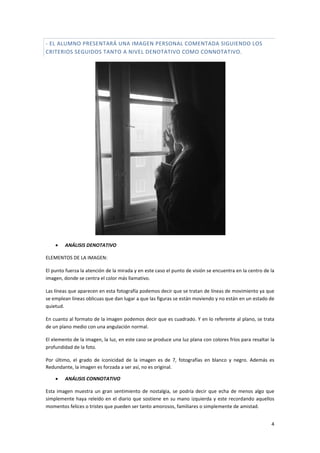 4
- EL ALUMNO PRESENTARÁ UNA IMAGEN PERSONAL COMENTADA SIGUIENDO LOS
CRITERIOS SEGUIDOS TANTO A NIVEL DENOTATIVO COMO CONNOTATIVO.
 ANÁLISIS DENOTATIVO
ELEMENTOS DE LA IMAGEN:
El punto fuerza la atención de la mirada y en este caso el punto de visión se encuentra en la centro de la
imagen, donde se centra el color más llamativo.
Las líneas que aparecen en esta fotografía podemos decir que se tratan de líneas de movimiento ya que
se emplean líneas oblicuas que dan lugar a que las figuras se están moviendo y no están en un estado de
quietud.
En cuanto al formato de la imagen podemos decir que es cuadrado. Y en lo referente al plano, se trata
de un plano medio con una angulación normal.
El elemento de la imagen, la luz, en este caso se produce una luz plana con colores fríos para resaltar la
profundidad de la foto.
Por último, el grado de iconicidad de la imagen es de 7, fotografías en blanco y negro. Además es
Redundante, la imagen es forzada a ser así, no es original.
 ANÁLISIS CONNOTATIVO
Esta imagen muestra un gran sentimiento de nostalgia, se podría decir que echa de menos algo que
simplemente haya releído en el diario que sostiene en su mano izquierda y este recordando aquellos
momentos felices o tristes que pueden ser tanto amorosos, familiares o simplemente de amistad.
 