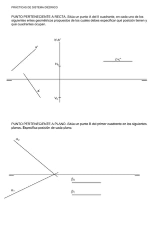 PRÁCTICAS DE SISTEMA DIÉDRICO
PUNTO PERTENECIENTE A RECTA. Sitúa un punto A del II cuadrante, en cada uno de los
siguientes entes geométricos propuestos de los cuales debes especificar qué posición tienen y
qué cuadrantes ocupan.
PUNTO PERTENECIENTE A PLANO. Sitúa un punto B del primer cuadrante en los siguientes
planos. Especifica posición de cada plano.
a”
a’
b'-b”
Vb
c'-c”
Hb
α2
α1
β2
β1
 