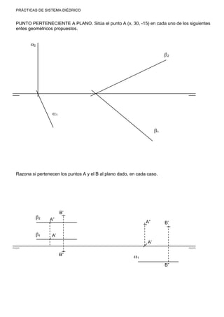 PRÁCTICAS DE SISTEMA DIÉDRICO
PUNTO PERTENECIENTE A PLANO. Sitúa el punto A (x, 30, -15) en cada uno de los siguientes
entes geométricos propuestos.
Razona si pertenecen los puntos A y el B al plano dado, en cada caso.
α2
α1
β2
β1
A’
B’
B”
A”β2
β1
α1
B”
B’A”
A’
 