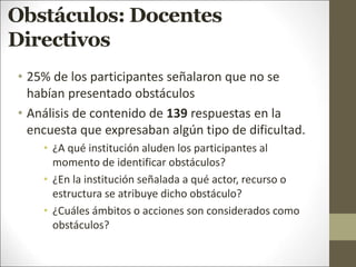 Obstáculos: Docentes
Directivos
• 25% de los participantes señalaron que no se
habían presentado obstáculos
• Análisis de contenido de 139 respuestas en la
encuesta que expresaban algún tipo de dificultad.
• ¿A qué institución aluden los participantes al
momento de identificar obstáculos?
• ¿En la institución señalada a qué actor, recurso o
estructura se atribuye dicho obstáculo?
• ¿Cuáles ámbitos o acciones son considerados como
obstáculos?
 