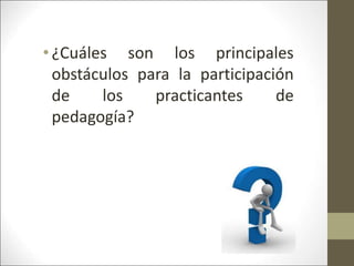 • ¿Cuáles son los principales
obstáculos para la participación
de los practicantes de
pedagogía?
 