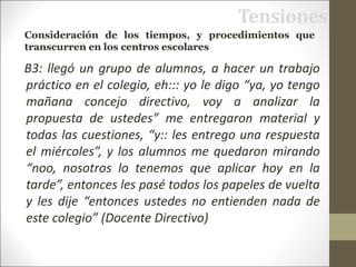 Tensiones
B3: llegó un grupo de alumnos, a hacer un trabajo
práctico en el colegio, eh::: yo le digo “ya, yo tengo
mañana concejo directivo, voy a analizar la
propuesta de ustedes” me entregaron material y
todas las cuestiones, “y:: les entrego una respuesta
el miércoles”, y los alumnos me quedaron mirando
“noo, nosotros lo tenemos que aplicar hoy en la
tarde”, entonces les pasé todos los papeles de vuelta
y les dije “entonces ustedes no entienden nada de
este colegio” (Docente Directivo)
Consideración de los tiempos, y procedimientos que
transcurren en los centros escolares
 