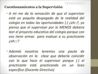 • A mi me da la sensación de que el supervisor
está un poquito despegado de la realidad del
colegio en todas las oportunidades (.) ¿eh::?, yo
pienso que el supervisor por lo MENOS debiera
leer el proyecto educativo del colegio porque con
eso tiene armas para evaluar a su practicante
¿eh:::?
• Además nosotros tenemos una pauta de
observación en la clase que debería coincidir
con lo que hace el supervisor porque (.) el
practicante está practicando en un liceo
específico (Docente Directivo)
TENSIONES
Cuestionamientos a la Supervisión
 