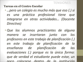 • …pero un colegio es mucho más que eso (.) si
es una práctica profesional tiene que
integrarse en otras actividades… (Docente
Directivo)
• Que los alumnos practicantes de alguna
manera se insertaran junto con los
profesores en este trabajo de planificación (.)
en este trabajo de planificación de la
enseñanza de planificación de las
evaluaciones (.) porque es la única forma:
que de verdad el estudiante puede estar, un
TENSIONES
Tareas en el Centro Escolar
 