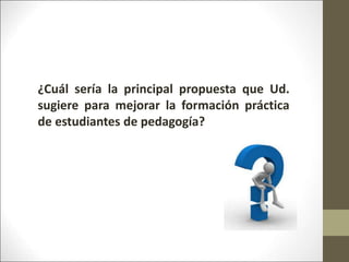 ¿Cuál sería la principal propuesta que Ud.
sugiere para mejorar la formación práctica
de estudiantes de pedagogía?
 