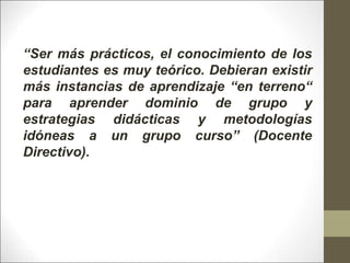 “Ser más prácticos, el conocimiento de los
estudiantes es muy teórico. Debieran existir
más instancias de aprendizaje “en terreno“
para aprender dominio de grupo y
estrategias didácticas y metodologías
idóneas a un grupo curso” (Docente
Directivo).
 