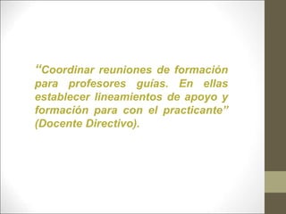 “Coordinar reuniones de formación
para profesores guías. En ellas
establecer lineamientos de apoyo y
formación para con el practicante”
(Docente Directivo).
 