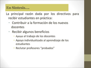 En Síntesis….
La principal razón dada por los directivos para
recibir estudiantes en práctica:
• Contribuir a la formación de los nuevos
docentes
• Recibir algunos beneficios
• Apoyo al trabajo de los docentes
• Apoyo individualizado al aprendizaje de los
estudiantes
• Reclutar profesores “probados”
 