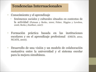 Tendencias Internacionales
• Conocimiento y el aprendizaje
• fenómenos sociales y culturales situados en contextos de
la actividad (Putnam y Borko, 2000; Fisher, Higgins y Loveless,
2006; Borko y Koellner, 2007)
• Formación práctica basada en las instituciones
escolares y en el aprendizaje profesional (OECD, 2011;
NCATE, 2010).
• Desarrollo de una visión y un modelo de colaboración
sustantiva entre la universidad y el sistema escolar
para la mejora simultánea.
 