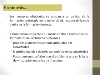 En síntesis…
• Los mayores obstáculos se asocian a la calidad de la
formación entregada en la universidad, responsabilizando
a ésta de la formación docente.
• Escasa noción respecto a su rol del centro escolar en la co-
formadores de los futuros profesores
• problemas mayoritariamente atribuidos a la
Universidad
• la profesionalidad debería aprenderse en la universidad
• Pocas personas señalan que el problema esta en la falta
de vinculación entre las instituciones
 