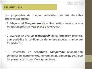 En síntesis…
Las propuestas de mejora señaladas por los docentes
directivos abordan:
• 1. Mejorar el Compromiso de ambas instituciones con una
formación práctica más sólida y pertinente.
• 2. Avanzar en una Co-construcción de la formación práctica,
que posibilite la confluencia de ambos saberes, siendo co-
formadores.
• 3. Desarrollar un Repertorio Compartido (elaboración
conjunta de instrumentos, herramientas, discursos, etc.) que
les permita participación y aprendizaje.
MEJORAS
 