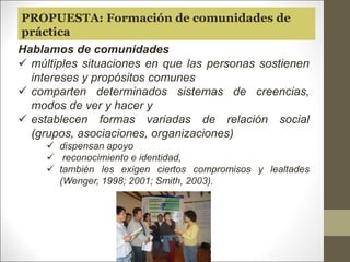 Hablamos de comunidades
 múltiples situaciones en que las personas sostienen
intereses y propósitos comunes
 comparten determinados sistemas de creencias,
modos de ver y hacer y
 establecen formas variadas de relación social
(grupos, asociaciones, organizaciones)
 dispensan apoyo
 reconocimiento e identidad,
 también les exigen ciertos compromisos y lealtades
(Wenger, 1998; 2001; Smith, 2003).
PROPUESTA: Formación de comunidades de
práctica
 