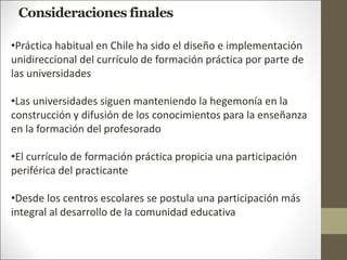 •Práctica habitual en Chile ha sido el diseño e implementación
unidireccional del currículo de formación práctica por parte de
las universidades
•Las universidades siguen manteniendo la hegemonía en la
construcción y difusión de los conocimientos para la enseñanza
en la formación del profesorado
•El currículo de formación práctica propicia una participación
periférica del practicante
•Desde los centros escolares se postula una participación más
integral al desarrollo de la comunidad educativa
Consideraciones finales
 