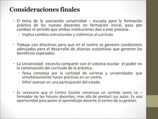 Consideraciones finales
• El tema de la asociación universidad – escuela para la formación
práctica de los nuevos docentes en formación inicial, pasa por
cambiar el sentido que ambas instituciones dan a este proceso.
• Implica cambios estructurales y sistémicos al currículo
• Trabajo con directivos para que en el centro se generen condiciones
adecuadas para el desarrollo de alianzas sustantivas que generen los
beneficios esperados.
• La Universidad necesita compartir con el sistema escolar el poder en
la construcción del currículo de la práctica.
• Tarea compleja por la cantidad de carreras y universidades que
simultáneamente hacen prácticas en un centro.
• Difícil avanzar sin una participación del estado.
• Es necesario que el Centro Escolar construya un sentido como co –
formador de los futuros docentes, mas alla de prestart sus aulas. Es una
oportunidad para poner el aprendizaje docente al centro de su gestion.
 