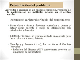 Presentación del problema
Aprender a enseñar es un proceso complejo, requiere de
la participación de múltiples actores en el centro
escolar
• Reconoce el carácter distribuido del conocimiento
• Tarea clave - futuros docentes aprendan a pensar y
actuar como docente a través de interacciones con
estudiantes y docentes
• Bill Ussher (2010)– se requiere de toda una escuela para
desarrollar a un nuevo docente
• Chambers y Armour (2011), han acuñado el término
“tetradas”
• inclusión del director /UTP como cuarto actor en las
dinámicas de las prácticas
 