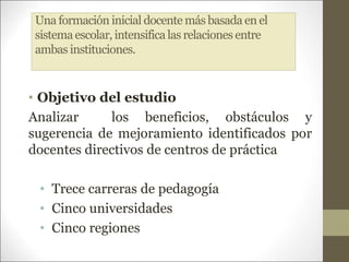 Una formación inicial docente más basada en el
sistemaescolar, intensificalas relaciones entre
ambas instituciones.
• Objetivo del estudio
Analizar los beneficios, obstáculos y
sugerencia de mejoramiento identificados por
docentes directivos de centros de práctica
• Trece carreras de pedagogía
• Cinco universidades
• Cinco regiones
 
