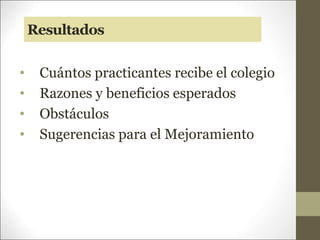 Resultados
• Cuántos practicantes recibe el colegio
• Razones y beneficios esperados
• Obstáculos
• Sugerencias para el Mejoramiento
 