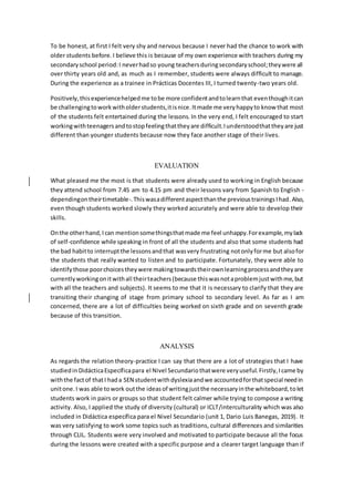 To be honest, at first I felt very shy and nervous because I never had the chance to work with
older students before. I believe this is because of my own experience with teachers during my
secondaryschool period:I neverhadso young teachersduringsecondaryschool;theywere all
over thirty years old and, as much as I remember, students were always difficult to manage.
During the experience as a trainee in Prácticas Docentes III, I turned twenty-two years old.
Positively,thisexperiencehelpedme tobe more confidentandtolearnthat eventhoughitcan
be challengingtoworkwitholderstudents,itisnice.Itmade me veryhappyto know that most
of the students felt entertained during the lessons. In the very end, I felt encouraged to start
workingwithteenagersandtostopfeelingthattheyare difficult.Iunderstoodthattheyare just
different than younger students because now they face another stage of their lives.
EVALUATION
What pleased me the most is that students were already used to working in English because
they attend school from 7.45 am to 4.15 pm and their lessons vary from Spanish to English -
dependingontheirtimetable-.Thiswasadifferentaspectthanthe previoustrainingsIhad.Also,
even though students worked slowly they worked accurately and were able to develop their
skills.
Onthe otherhand,Ican mentionsomethingsthatmade me feel unhappy.Forexample,mylack
of self-confidence while speaking in front of all the students and also that some students had
the bad habitto interruptthe lessonsandthat wasvery frustrating notonlyforme but alsofor
the students that really wanted to listen and to participate. Fortunately, they were able to
identifythose poorchoicestheywere makingtowardstheirownlearningprocessandtheyare
currentlyworkingonitwithall theirteachers(because thiswasnotaproblemjustwithme,but
with all the teachers and subjects). It seems to me that it is necessary to clarify that they are
transiting their changing of stage from primary school to secondary level. As far as I am
concerned, there are a lot of difficulties being worked on sixth grade and on seventh grade
because of this transition.
ANALYSIS
As regards the relation theory-practice I can say that there are a lot of strategies that I have
studiedinDidácticaEspecíficapara el Nivel Secundariothatwere veryuseful.Firstly,Icame by
withthe factof thatI hada SEN studentwithdyslexiaandwe accountedforthatspecial needin
unitone.I was able towork outthe ideasof writingjustthe necessaryinthe whiteboard,tolet
students work in pairs or groups so that student felt calmer while trying to compose a writing
activity. Also, I applied the study of diversity (cultural) or ICLT/interculturality which was also
included in Didáctica específica para el Nivel Secundario (unit 1, Dario Luis Banegas, 2019). It
was very satisfying to work some topics such as traditions, cultural differences and similarities
through CLIL. Students were very involved and motivated to participate because all the focus
during the lessons were created with a specific purpose and a clearer target language than if
 