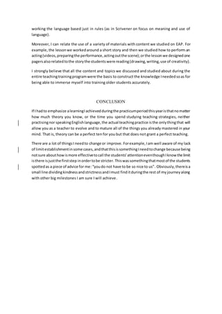 working the language based just in rules (as in Scrivener on focus on meaning and use of
language).
Moreover, I can relate the use of a variety of materials with content we studied on EAP. For
example, the lessonwe workedaround a short story and then we studied how to perform an
acting(videos,preparingthe performance,actingoutthe scene);orthe lessonwe designedone
pagersalsorelatedtothe storythe studentswere reading(drawing,writing,use of creativity).
I strongly believe that all the content and topics we discussed and studied about during the
entire teachingtrainingprogramwere the basis to construct the knowledge Ineededsoas for
being able to immerse myself into training older students accurately.
CONCLUSION
If Ihadto emphasize alearningI achievedduringthe practicumperiodthisyearisthatnomatter
how much theory you know, or the time you spend studying teaching strategies, neither
practisingnor speakingEnglishlanguage,the actual teachingpractice is the onlythingthat will
allow you as a teacher to evolve and to mature all of the things you already mastered in your
mind. That is, theory can be a perfect ten for you but that does not grant a perfect teaching.
There are a lot of thingsI needto change or improve. Forexample, Iam well aware of my lack
of limitestablishmentinsome cases,andthatthisissomethingIneedtochange because being
notsure abouthowismore effectivetocall the students’attentioneventhoughIknow the limit
isthere isjustthe firststep inordertobe stricter. Thiswassomethingthatmostof the students
spottedas a piece of advice for me: “youdo not have to be so nice to us”. Obviously,thereisa
small line dividingkindnessandstrictnessandImust finditduringthe rest of myjourneyalong
with other big milestones I am sure I will achieve.
 