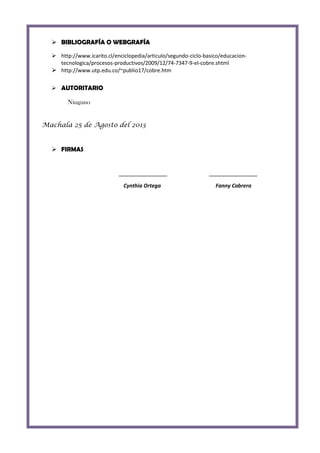  BIBLIOGRAFÍA O WEBGRAFÍA
 http://www.icarito.cl/enciclopedia/articulo/segundo-ciclo-basico/educaciontecnologica/procesos-productivos/2009/12/74-7347-9-el-cobre.shtml
 http://www.utp.edu.co/~publio17/cobre.htm
 AUTORITARIO

Ninguno
Machala 25 de Agosto del 2013

 FIRMAS

Cynthia Ortega

Fanny Cabrera

 