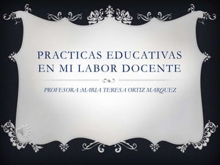 PRACTICAS EDUCATIVAS
EN MI LABOR DOCENTE
PROFESORA :MARIA TERESA ORTIZ MARQUEZ
 