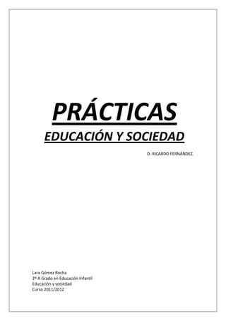 PRÁCTICAS
      EDUCACIÓN Y SOCIEDAD
                                   D. RICARDO FERNÁNDEZ.




Lara Gómez Rocha
2º A Grado en Educación Infantil
Educación y sociedad
Curso 2011/2012
 