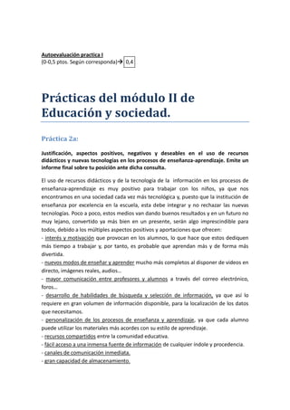 Autoevaluación practica I
(0-0,5 ptos. Según corresponda) 0,4




Prácticas del módulo II de
Educación y sociedad.
Práctica 2a:

Justificación, aspectos positivos, negativos y deseables en el uso de recursos
didácticos y nuevas tecnologías en los procesos de enseñanza-aprendizaje. Emite un
informe final sobre tu posición ante dicha consulta.

El uso de recursos didácticos y de la tecnología de la información en los procesos de
enseñanza-aprendizaje es muy positivo para trabajar con los niños, ya que nos
encontramos en una sociedad cada vez más tecnológica y, puesto que la institución de
enseñanza por excelencia en la escuela, esta debe integrar y no rechazar las nuevas
tecnologías. Poco a poco, estos medios van dando buenos resultados y en un futuro no
muy lejano, convertido ya más bien en un presente, serán algo imprescindible para
todos, debido a los múltiples aspectos positivos y aportaciones que ofrecen:
- interés y motivación que provocan en los alumnos, lo que hace que estos dediquen
más tiempo a trabajar y, por tanto, es probable que aprendan más y de forma más
divertida.
- nuevos modos de enseñar y aprender mucho más completos al disponer de videos en
directo, imágenes reales, audios…
- mayor comunicación entre profesores y alumnos a través del correo electrónico,
foros…
- desarrollo de habilidades de búsqueda y selección de información, ya que así lo
requiere en gran volumen de información disponible, para la localización de los datos
que necesitamos.
- personalización de los procesos de enseñanza y aprendizaje, ya que cada alumno
puede utilizar los materiales más acordes con su estilo de aprendizaje.
- recursos compartidos entre la comunidad educativa.
- fácil acceso a una inmensa fuente de información de cualquier índole y procedencia.
- canales de comunicación inmediata.
- gran capacidad de almacenamiento.
 
