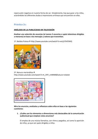 repercusión negativa en nuestra forma de ser. Simplemente, hay que guiar a los niños,
aclarándoles las diferentes dudas o impresiones erróneas que encuentren en ellas.



Práctica 2c:

ANÁLISIS DE LA PUBLICIDAD EN TELEVISIÓN

Analizar una selección de anuncios (al menos 2 anuncios o spots televisivos dirigidos
a menores) en base a los mensajes y valores que transmiten.

1º. Batidos Puleva http://www.youtube.com/watch?v=wUj1YSH5lWQ




2º. Nenuco merienditas
http://www.youtube.com/watch?v=K_3lYF_m4MM&feature=related




Mira los anuncios, analízalos y reflexiona sobre ellos en base a las siguientes
cuestiones:

   1. ¿Cuáles son los elementos o dimensiones más destacables de la comunicación
      audiovisual que emplean estos anuncios?

       El empleo de una música llamativa, con ritmo y pegadiza, así como la aparición
       de niños, ya que son spots dirigidos a niños.
 