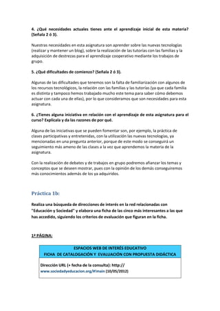 4. ¿Qué necesidades actuales tienes ante el aprendizaje inicial de esta materia?
(Señala 2 ó 3).

Nuestras necesidades en esta asignatura son aprender sobre las nuevas tecnologías
(realizar y mantener un blog), sobre la realización de las tutorías con las familias y la
adquisición de destrezas para el aprendizaje cooperativo mediante los trabajos de
grupo.

5. ¿Qué dificultades de comienzo? (Señala 2 ó 3).

Algunas de las dificultades que tenemos son la falta de familiarización con algunos de
los recursos tecnológicos, la relación con las familias y las tutorías (ya que cada familia
es distinta y tampoco hemos trabajado mucho este tema para saber cómo debemos
actuar con cada una de ellas), por lo que consideramos que son necesidades para esta
asignatura.

6. ¿Tienes alguna iniciativa en relación con el aprendizaje de esta asignatura para el
curso? Explícala y da las razones de por qué.

Alguna de las iniciativas que se pueden fomentar son, por ejemplo, la práctica de
clases participativas y entretenidas, con la utilización las nuevas tecnologías, ya
mencionadas en una pregunta anterior, porque de este modo se conseguirá un
seguimiento más ameno de las clases a la vez que aprendemos la materia de la
asignatura.

Con la realización de debates y de trabajos en grupo podremos afianzar los temas y
conceptos que se deseen mostrar, pues con la opinión de los demás conseguiremos
más conocimientos además de los ya adquiridos.



Práctica 1b:

Realiza una búsqueda de direcciones de interés en la red relacionadas con
"Educación y Sociedad" y elabora una ficha de las cinco más interesantes a las que
has accedido, siguiendo los criterios de evaluación que figuran en la ficha.



1ª PÁGINA:

                    ESPACIOS WEB DE INTERÉS EDUCATIVO
       FICHA DE CATALOGACIÓN Y EVALUACIÓN CON PROPUESTA DIDÁCTICA

     Dirección URL (+ fecha de la consulta): http://
     www.sociedadyeducacion.org/#!main (10/05/2012)
 