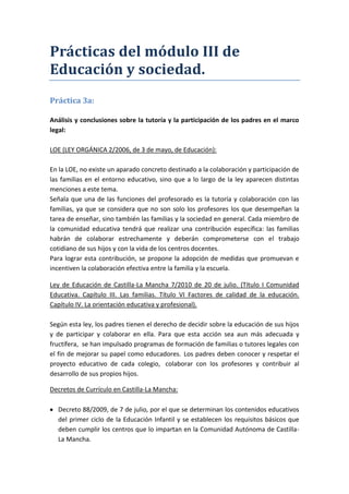 Prácticas del módulo III de
Educación y sociedad.
Práctica 3a:

Análisis y conclusiones sobre la tutoría y la participación de los padres en el marco
legal:

LOE (LEY ORGÁNICA 2/2006, de 3 de mayo, de Educación):

En la LOE, no existe un aparado concreto destinado a la colaboración y participación de
las familias en el entorno educativo, sino que a lo largo de la ley aparecen distintas
menciones a este tema.
Señala que una de las funciones del profesorado es la tutoría y colaboración con las
familias, ya que se considera que no son solo los profesores los que desempeñan la
tarea de enseñar, sino también las familias y la sociedad en general. Cada miembro de
la comunidad educativa tendrá que realizar una contribución específica: las familias
habrán de colaborar estrechamente y deberán comprometerse con el trabajo
cotidiano de sus hijos y con la vida de los centros docentes.
Para lograr esta contribución, se propone la adopción de medidas que promuevan e
incentiven la colaboración efectiva entre la familia y la escuela.

Ley de Educación de Castilla-La Mancha 7/2010 de 20 de julio. (Título I Comunidad
Educativa. Capítulo III. Las familias. Título VI Factores de calidad de la educación.
Capítulo IV. La orientación educativa y profesional).

Según esta ley, los padres tienen el derecho de decidir sobre la educación de sus hijos
y de participar y colaborar en ella. Para que esta acción sea aun más adecuada y
fructífera, se han impulsado programas de formación de familias o tutores legales con
el fin de mejorar su papel como educadores. Los padres deben conocer y respetar el
proyecto educativo de cada colegio, colaborar con los profesores y contribuir al
desarrollo de sus propios hijos.

Decretos de Currículo en Castilla-La Mancha:

  Decreto 88/2009, de 7 de julio, por el que se determinan los contenidos educativos
  del primer ciclo de la Educación Infantil y se establecen los requisitos básicos que
  deben cumplir los centros que lo impartan en la Comunidad Autónoma de Castilla-
  La Mancha.
 
