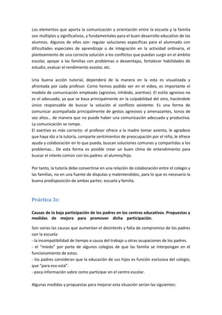 Los elementos que aporta la comunicación y orientación entre la escuela y la familia
son múltiples y significativos, y fundamentales para el buen desarrollo educativo de los
alumnos. Algunos de ellos son: regular soluciones especificas para el alumnado con
dificultades especiales de aprendizaje o de integración en la actividad ordinaria, el
planteamiento de una correcta solución a los conflictos que puedan surgir en el ámbito
escolar, apoyar a las familias con problemas o desventajas, fortalecer habilidades de
estudio, evaluar el rendimiento escolar, etc.

Una buena acción tutorial, dependerá de la manera en la esta es visualizada y
afrontada por cada profesor. Como hemos podido ver en el video, es importante el
modelo de comunicación empleado (agresivo, inhibido, asertivo). El estilo agresivo no
es el adecuado, ya que se basa principalmente en la culpabilidad del otro, haciéndole
único responsable de buscar la solución al conflicto existente. Es una forma de
comunicar acompañada principalmente de gestos agresivos y amenazantes, tonos de
voz altos… de manera que no puede haber una comunicación adecuada y productiva.
La comunicación se rompe.
El asertivo es más correcto: el profesor ofrece a la madre tomar asiento, le agradece
que haya ido a la tutoría, comparte sentimientos de preocupación por el niño, le ofrece
ayuda y colaboración en lo que pueda, buscan soluciones comunes y compartidas a los
problemas… De esta forma es posible crear un buen clima de entendimiento para
buscar el interés común con los padres: el alumno/hijo.

Por tanto, la tutoría debe convertirse en una relación de colaboración entre el colegio y
las familias, no en una fuente de disputas y malentendidos, para lo que es necesario la
buena predisposición de ambas partes: escuela y familia.



Práctica 3c:

Causas de la baja participación de los padres en los centros educativos. Propuestas y
medidas de mejora para promover dicha participación. mmmmmmmmmmm

Son varias las causas que aumentan el desinterés y falta de compromiso de los padres
con la escuela:
- la incompatibilidad de tiempo a causa del trabajo u otras ocupaciones de los padres.
- el “miedo” por parte de algunos colegios de que las familia se interpongan en el
funcionamiento de estos.
- los padres consideran que la educación de sus hijos es función exclusiva del colegio,
que “para eso está”.
- poca información sobre como participar en el centro escolar.

Algunas medidas y propuestas para mejorar esta situación serian las siguientes:
 