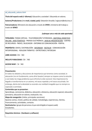 ad_educando_valores.html

Título del espacio web (+ idiomas): Educación y sociedad : Educando en valores.

Autores/Productores: (+ e-mail, ciudad, país): Sebastián Ansaldo / egiaconi@educrea.cl

Patrocinadores: Ministerio de educación a través de CPEIP, ministerio del trabajo a
través de SENCE


                                                (subrayar uno o más de cada apartado)

TIPOLOGÍA: TIENDA VIRTUAL - TELEFORMACIÓN TUTORIZADA - MATERIAL DIDÁCTICO
ON LINE - WEB TEMÁTICO - PRENSA ELECTRÓNICA - WEB DE PRESENTACIÓN - CENTRO
DE RECURSOS - ÍNDICE / BUSCADOR - ENTORNO DE COMUNICACIÓN - PORTAL

PROPÓSITO: VENTA / DISTRIBUCIÓN - INFORMAR - INSTRUIR - COMUNICACIÓN
INTERPERSONAL - REALIZAR TRÁMITES - ENTRETENER / INTERESAR

LIBRE ACCESO: SI     NO

INCLUYE PUBLICIDAD: SI       NO

ACCESO WAP: SI      NO


Presentación:
En todos los debates y discusiones de importancia que tenemos como sociedad, la
educación (no sin fundamento, como diría Savater) siempre se impone como la solución
a casi todos los mega problemas que enfrenta la vida nacional. Esta importancia ha
llegado a transformarse en un axioma, mil veces repetido y mil veces escuchado. Sin
embargo, detrás de la obviedad se esconde una realidad innegable que no siempre es
sopesada o asimilada.
Contenidos que se presentan:
Aprendizaje, convivencia, didáctica, educación a distancia, educación especial, educación
parvularia, educación en valores, evaluación, tics.
Mapa de navegación: (índice, principales secciones)
Quienes somos, misión, política de calidad, metodología, experiencias, clientes,
financiamiento, actividades, contacto.
Destinatarios: (grupo de personas al que está dirigido el espacio web)
Estudiantes.

Requisitos técnicos: (hardware y software)
.
 
