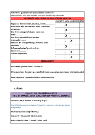 Actividades que realizarán los estudiantes con la web:
Ver la filosofía de la educación en el mundo académico y estudiantil.
                  VALORACIÓN DE LA PROPUESTA DE APLICACIÓN DIDÁCTICA
                                                             EXCELENTE ALTA CORRECTA BAJA
Capacidad de motivación, atractivo, interés................. .                       .
Adecuación a los destinatarios de los contenidos,
                                                                         X .
actividades.                                                 .                       .
Uso de recursos para la buscar y procesar
                                                                         X .
datos............                                                    .                  .
Uso de recursos didácticos: síntesis,
                                                                         X .
organizadores.......                                                 .                  .
Fomento del autoaprendizaje, iniciativa, toma
                                                                         . X
decisiones..........                                                 .                  .
Enfoque aplicativo/ creativo de las
                                                                         X .
actividades............                                              .                  .
Trabajo cooperativo...............................................
                                                                         .     X
                                                                     .                  .
                                                                         .     X
                                                OBSERVACIONES

Dificultades y limitaciones a considerar:
.
Otros aspectos a destacar: (p.e.: posible trabajo cooperativo, sistemas de tutorización, etc.)
.
Otras páginas de contenido similar o complementario:
.



    5ª PÁGINA:

               ESPACIOS WEB DE INTERÉS EDUCATIVO
  FICHA DE CATALOGACIÓN Y EVALUACIÓN CON PROPUESTA DIDÁCTICA

Dirección URL (+ fecha de la consulta): http://

http://filosofiaeducacional.bligoo.es/educacion-y-sociedad-el-ejemplo-que-damos-
a-la-juventud

Título del espacio web (+ idiomas):

FILOSOFIA Y EDUCACION DEL SIGLO XXI

Autores/Productores: (+ e-mail, ciudad, país)
 