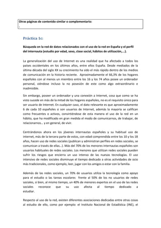 Otras páginas de contenido similar o complementario:
.


  Práctica 1c:

  Búsqueda en la red de datos relacionados con el uso de la red en España y el perfil
  del internauta (estudio por edad, sexo, clase social, hábitos de utilización,...).

  La generalización del uso de Internet es una realidad que ha afectado a todos los
  países occidentales en los últimos años, entre ellos España. Desde mediados de la
  última década del siglo XX su crecimiento ha sido el más rápido dentro de los medios
  de comunicación en la historia reciente. Aproximadamente el 66,3% de los hogares
  españoles con al menos un miembro entre los 16 y los 74 años posee un ordenador
  personal, viéndose incluso la no posesión de este como algo extraordinario e
  inadmisible.

  Sin embargo, poseer un ordenador y una conexión a Internet, cosa que como se ha
  visto sucede en más de la mitad de los hogares españoles, no es el requisito único para
  ser usuario de Internet. En cualquier caso, el dato relevante es que aproximadamente
  6 de cada 10 españoles si son usuarios de Internet, además la mayoría se califican
  como frecuentes o activos, convirtiéndose de esta manera el uso de la red en un
  hábito, que ha modificado en gran medida el modo de comunicarnos, de trabajar, de
  relacionarnos… y en general, de vivir.

  Centrándonos ahora en los jóvenes internautas españoles y su habitual uso de
  internet, más de la tercera parte de estos, con edad comprendida entre los 10 y los 18
  años, hacen uso de redes sociales (publican y administran perfiles en redes sociales, se
  comunican a través de ellas…). Más del 70% de los menores internautas españoles son
  usuarios habituales de redes sociales. Los menores que utilizan redes sociales pueden
  sufrir los riesgos que encierra un uso intenso de las nuevas tecnologías. El uso
  intensivo de redes sociales disminuye el tiempo dedicado a otras actividades de ocio
  más tradicionales, como ejemplo, leer, jugar con los amigos o estar con la familia.

  Además de las redes sociales, un 70% de usuarios utiliza la tecnología como apoyo
  para el estudio o las tareas escolares frente al 50% de los no usuarios de redes
  sociales, si bien, al mismo tiempo, un 40% de menores expertos en el uso de las redes
  sociales     reconoce     que    su    uso    afecta  al   tiempo      dedicado     a
  estudiar.mmmmmmmmmmm

  Respecto al uso de la red, existen diferentes asociaciones dedicadas entre otras cosas
  al estudio de ello, como por ejemplo: el Instituto Nacional de Estadística (INE), el
 
