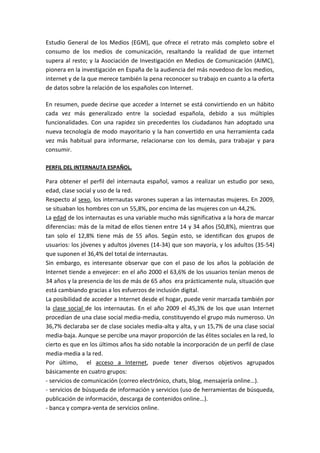 Estudio General de los Medios (EGM), que ofrece el retrato más completo sobre el
consumo de los medios de comunicación, resaltando la realidad de que internet
supera al resto; y la Asociación de Investigación en Medios de Comunicación (AIMC),
pionera en la investigación en España de la audiencia del más novedoso de los medios,
internet y de la que merece también la pena reconocer su trabajo en cuanto a la oferta
de datos sobre la relación de los españoles con Internet.

En resumen, puede decirse que acceder a Internet se está convirtiendo en un hábito
cada vez más generalizado entre la sociedad española, debido a sus múltiples
funcionalidades. Con una rapidez sin precedentes los ciudadanos han adoptado una
nueva tecnología de modo mayoritario y la han convertido en una herramienta cada
vez más habitual para informarse, relacionarse con los demás, para trabajar y para
consumir.

PERFIL DEL INTERNAUTA ESPAÑOL.

Para obtener el perfil del internauta español, vamos a realizar un estudio por sexo,
edad, clase social y uso de la red.
Respecto al sexo, los internautas varones superan a las internautas mujeres. En 2009,
se situaban los hombres con un 55,8%, por encima de las mujeres con un 44,2%.
La edad de los internautas es una variable mucho más significativa a la hora de marcar
diferencias: más de la mitad de ellos tienen entre 14 y 34 años (50,8%), mientras que
tan solo el 12,8% tiene más de 55 años. Según esto, se identifican dos grupos de
usuarios: los jóvenes y adultos jóvenes (14-34) que son mayoría, y los adultos (35-54)
que suponen el 36,4% del total de internautas.
Sin embargo, es interesante observar que con el paso de los años la población de
Internet tiende a envejecer: en el año 2000 el 63,6% de los usuarios tenían menos de
34 años y la presencia de los de más de 65 años era prácticamente nula, situación que
está cambiando gracias a los esfuerzos de inclusión digital.
La posibilidad de acceder a Internet desde el hogar, puede venir marcada también por
la clase social de los internautas. En el año 2009 el 45,3% de los que usan Internet
procedían de una clase social media-media, constituyendo el grupo más numeroso. Un
36,7% declaraba ser de clase sociales media-alta y alta, y un 15,7% de una clase social
media-baja. Aunque se percibe una mayor proporción de las élites sociales en la red, lo
cierto es que en los últimos años ha sido notable la incorporación de un perfil de clase
media-media a la red.
Por último, el acceso a Internet, puede tener diversos objetivos agrupados
básicamente en cuatro grupos:
- servicios de comunicación (correo electrónico, chats, blog, mensajería online…).
- servicios de búsqueda de información y servicios (uso de herramientas de búsqueda,
publicación de información, descarga de contenidos online…).
- banca y compra-venta de servicios online.
 