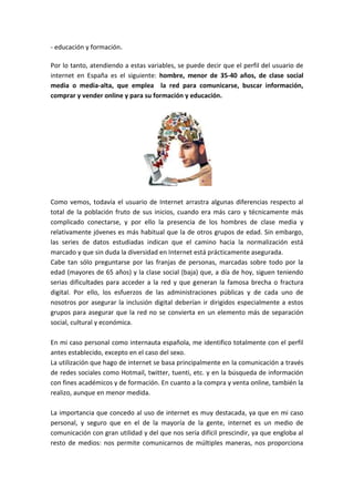 - educación y formación.

Por lo tanto, atendiendo a estas variables, se puede decir que el perfil del usuario de
internet en España es el siguiente: hombre, menor de 35-40 años, de clase social
media o media-alta, que emplea la red para comunicarse, buscar información,
comprar y vender online y para su formación y educación.




Como vemos, todavía el usuario de Internet arrastra algunas diferencias respecto al
total de la población fruto de sus inicios, cuando era más caro y técnicamente más
complicado conectarse, y por ello la presencia de los hombres de clase media y
relativamente jóvenes es más habitual que la de otros grupos de edad. Sin embargo,
las series de datos estudiadas indican que el camino hacia la normalización está
marcado y que sin duda la diversidad en Internet está prácticamente asegurada.
Cabe tan sólo preguntarse por las franjas de personas, marcadas sobre todo por la
edad (mayores de 65 años) y la clase social (baja) que, a día de hoy, siguen teniendo
serias dificultades para acceder a la red y que generan la famosa brecha o fractura
digital. Por ello, los esfuerzos de las administraciones públicas y de cada uno de
nosotros por asegurar la inclusión digital deberían ir dirigidos especialmente a estos
grupos para asegurar que la red no se convierta en un elemento más de separación
social, cultural y económica.

En mi caso personal como internauta española, me identifico totalmente con el perfil
antes establecido, excepto en el caso del sexo.
La utilización que hago de internet se basa principalmente en la comunicación a través
de redes sociales como Hotmail, twitter, tuenti, etc. y en la búsqueda de información
con fines académicos y de formación. En cuanto a la compra y venta online, también la
realizo, aunque en menor medida.

La importancia que concedo al uso de internet es muy destacada, ya que en mi caso
personal, y seguro que en el de la mayoría de la gente, internet es un medio de
comunicación con gran utilidad y del que nos sería difícil prescindir, ya que engloba al
resto de medios: nos permite comunicarnos de múltiples maneras, nos proporciona
 