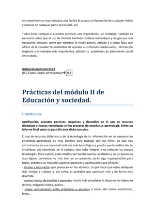 entretenimientos muy variados, nos facilita el acceso a información de cualquier índole
y noticias de cualquier parte del mundo, etc.

Todas estas ventajas o aspectos positivos son importantes, sin embargo, también es
necesario saber que el uso de internet también conlleva desventajas y riesgos que son
necesarios conocer, como por ejemplo: la visión parcial, variada y a veces falsa que
ofrece de la realidad, la posibilidad de acceder a contenidos inadecuados, distracción
respecto a actividades más importantes, adicción o problemas de aislamiento social
entre otros.



Autoevaluación practica I
(0-0,5 ptos. Según corresponda) 0,4




Prácticas del módulo II de
Educación y sociedad.
Práctica 2a:

Justificación, aspectos positivos, negativos y deseables en el uso de recursos
didácticos y nuevas tecnologías en los procesos de enseñanza-aprendizaje. Emite un
informe final sobre tu posición ante dicha consulta.

El uso de recursos didácticos y de la tecnología de la información en los procesos de
enseñanza-aprendizaje es muy positivo para trabajar con los niños, ya que nos
encontramos en una sociedad cada vez más tecnológica y, puesto que la institución de
enseñanza por excelencia en la escuela, esta debe integrar y no rechazar las nuevas
tecnologías. Poco a poco, estos medios van dando buenos resultados y en un futuro no
muy lejano, convertido ya más bien en un presente, serán algo imprescindible para
todos, debido a los múltiples aspectos positivos y aportaciones que ofrecen:
- interés y motivación que provocan en los alumnos, lo que hace que estos dediquen
más tiempo a trabajar y, por tanto, es probable que aprendan más y de forma más
divertida.
- nuevos modos de enseñar y aprender mucho más completos al disponer de videos en
directo, imágenes reales, audios…
- mayor comunicación entre profesores y alumnos a través del correo electrónico,
foros…
 